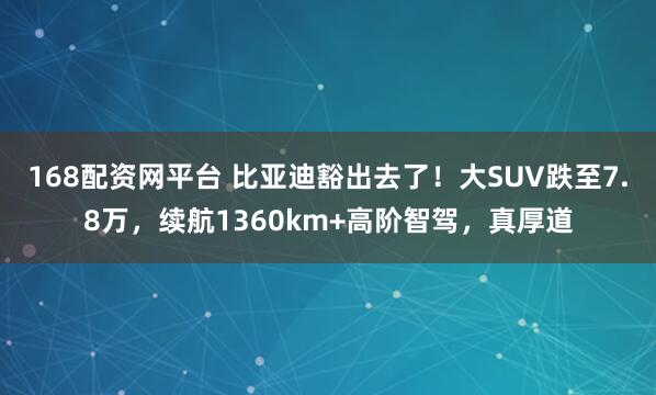 168配资网平台 比亚迪豁出去了！大SUV跌至7.8万，续航1360km+高阶智驾，真厚道