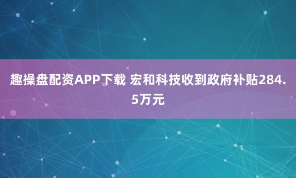 趣操盘配资APP下载 宏和科技收到政府补贴284.5万元