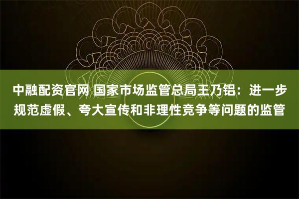 中融配资官网 国家市场监管总局王乃铝：进一步规范虚假、夸大宣传和非理性竞争等问题的监管