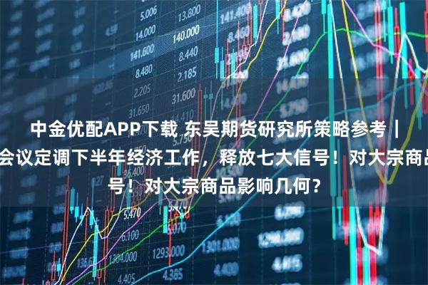 中金优配APP下载 东吴期货研究所策略参考｜中央政治局会议定调下半年经济工作，释放七大信号！对大宗商品影响几何？