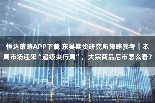 恒达策略APP下载 东吴期货研究所策略参考｜本周市场迎来“超级央行周”，大宗商品后市怎么看？