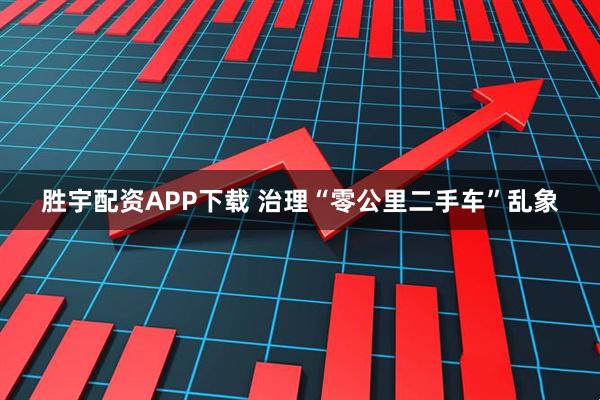 胜宇配资APP下载 治理“零公里二手车”乱象