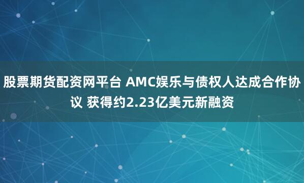 股票期货配资网平台 AMC娱乐与债权人达成合作协议 获得约2.23亿美元新融资