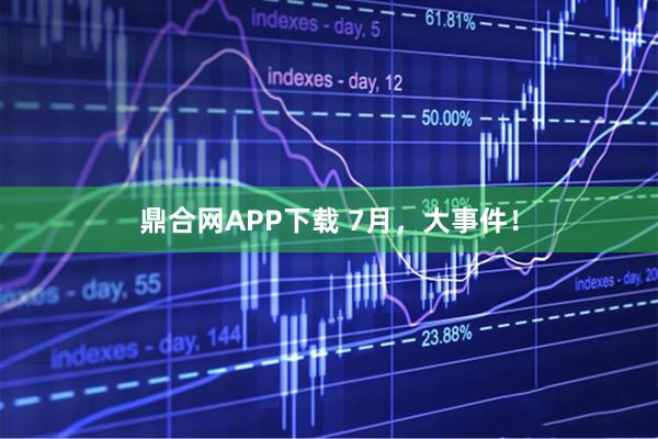鼎合网APP下载 7月，大事件！