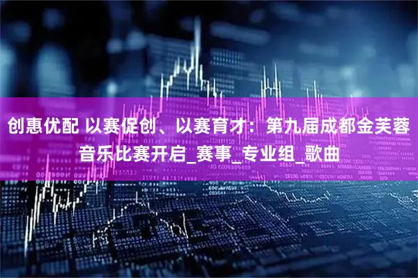 创惠优配 以赛促创、以赛育才：第九届成都金芙蓉音乐比赛开启_赛事_专业组_歌曲
