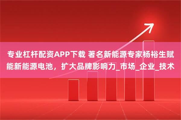 专业杠杆配资APP下载 著名新能源专家杨裕生赋能新能源电池，扩大品牌影响力_市场_企业_技术