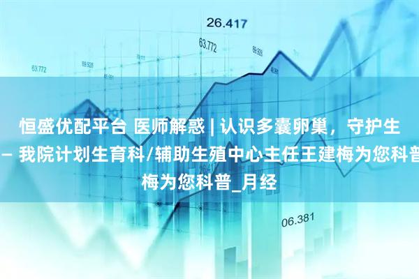 恒盛优配平台 医师解惑 | 认识多囊卵巢，守护生育力 —— 我院计划生育科/辅助生殖中心主任王建梅为您科普_月经