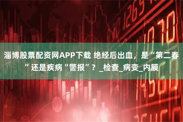 淄博股票配资网APP下载 绝经后出血，是“第二春”还是疾病“警报”？_检查_病变_内膜