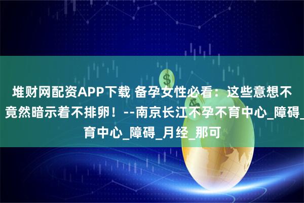 堆财网配资APP下载 备孕女性必看：这些意想不到的症状，竟然暗示着不排卵！--南京长江不孕不育中心_障碍_月经_那可