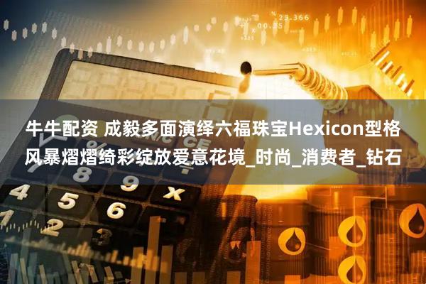 牛牛配资 成毅多面演绎六福珠宝Hexicon型格风暴熠熠绮彩绽放爱意花境_时尚_消费者_钻石