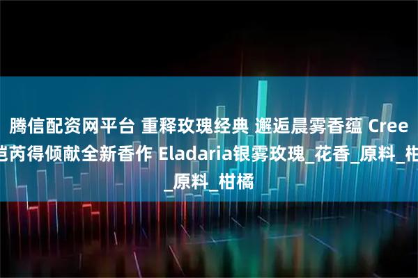 腾信配资网平台 重释玫瑰经典 邂逅晨雾香蕴 Creed恺芮得倾献全新香作 Eladaria银雾玫瑰_花香_原料_柑橘