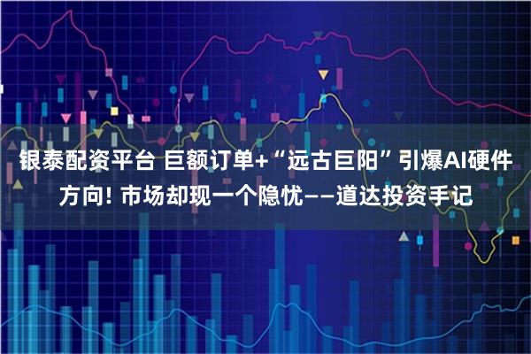 银泰配资平台 巨额订单+“远古巨阳”引爆AI硬件方向! 市场却现一个隐忧——道达投资手记