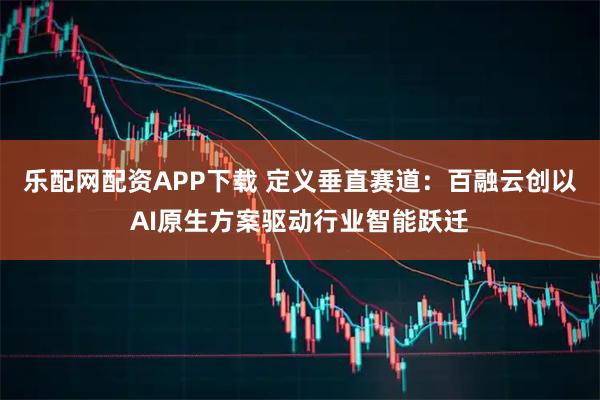 乐配网配资APP下载 定义垂直赛道：百融云创以AI原生方案驱动行业智能跃迁