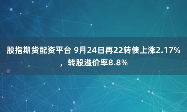 股指期货配资平台 9月24日再22转债上涨2.17%，转股溢价率8.8%