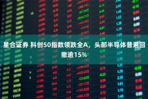 星合证券 科创50指数领跌全A，头部半导体普遍回撤逾15%