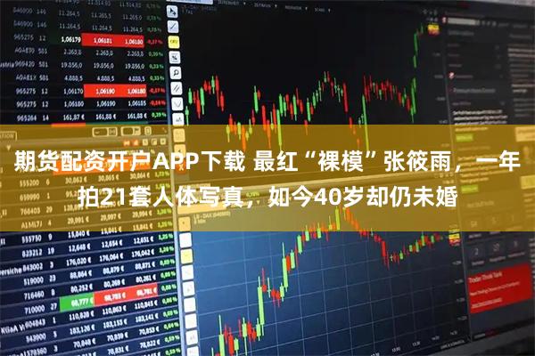 期货配资开户APP下载 最红“裸模”张筱雨，一年拍21套人体写真，如今40岁却仍未婚