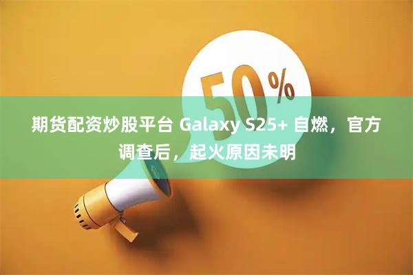 期货配资炒股平台 Galaxy S25+ 自燃，官方调查后，起火原因未明