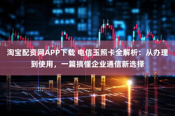 淘宝配资网APP下载 电信玉照卡全解析：从办理到使用，一篇搞懂企业通信新选择