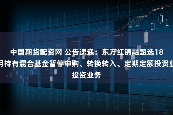 中国期货配资网 公告速递：东方红锦融甄选18个月持有混合基金暂停申购、转换转入、定期定额投资业务