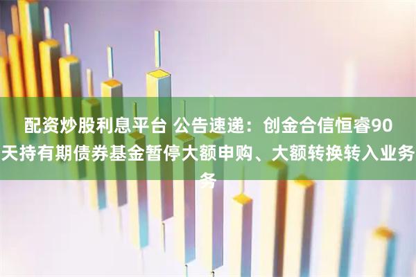 配资炒股利息平台 公告速递：创金合信恒睿90天持有期债券基金暂停大额申购、大额转换转入业务