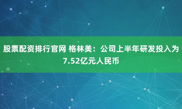股票配资排行官网 格林美：公司上半年研发投入为7.52亿元人民币
