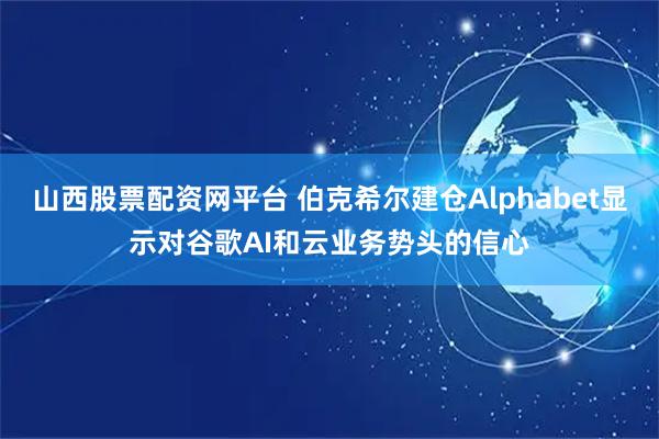 山西股票配资网平台 伯克希尔建仓Alphabet显示对谷歌AI和云业务势头的信心