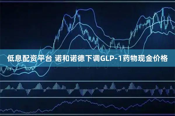 低息配资平台 诺和诺德下调GLP-1药物现金价格
