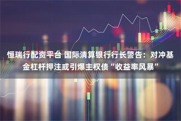 恒瑞行配资平台 国际清算银行行长警告：对冲基金杠杆押注或引爆主权债“收益率风暴”