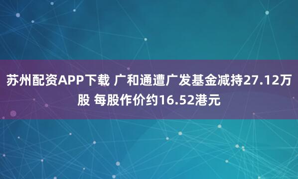 苏州配资APP下载 广和通遭广发基金减持27.12万股 每股作价约16.52港元