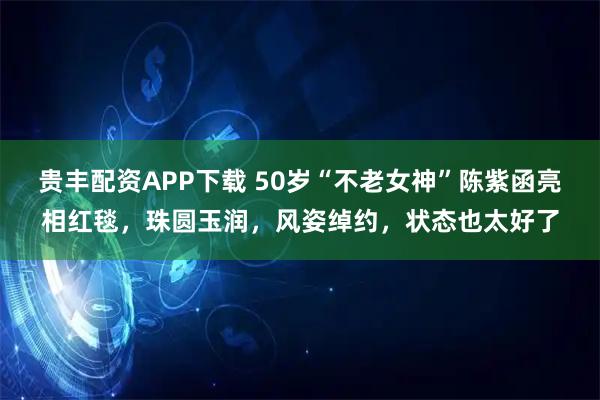 贵丰配资APP下载 50岁“不老女神”陈紫函亮相红毯，珠圆玉润，风姿绰约，状态也太好了
