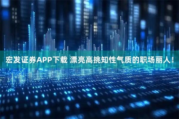 宏发证券APP下载 漂亮高挑知性气质的职场丽人！