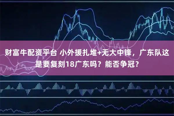 财富牛配资平台 小外援扎堆+无大中锋，广东队这是要复刻18广东吗？能否争冠？