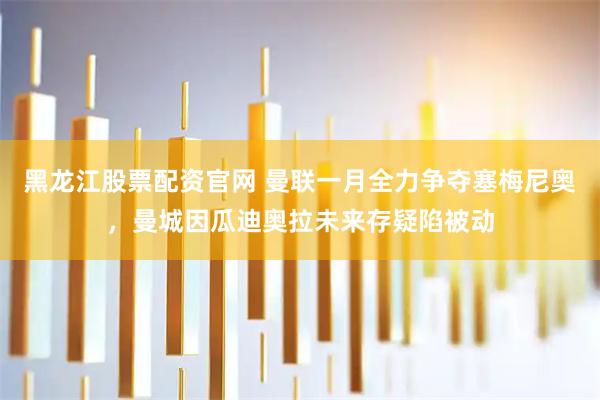 黑龙江股票配资官网 曼联一月全力争夺塞梅尼奥，曼城因瓜迪奥拉未来存疑陷被动