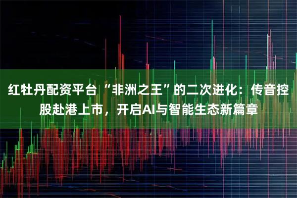 红牡丹配资平台 “非洲之王”的二次进化：传音控股赴港上市，开启AI与智能生态新篇章