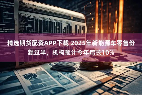 精选期货配资APP下载 2025年新能源车零售份额过半，机构预计今年增长10%
