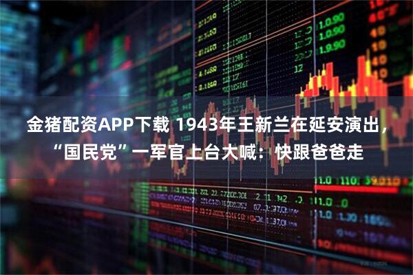 金猪配资APP下载 1943年王新兰在延安演出，“国民党”一军官上台大喊：快跟爸爸走