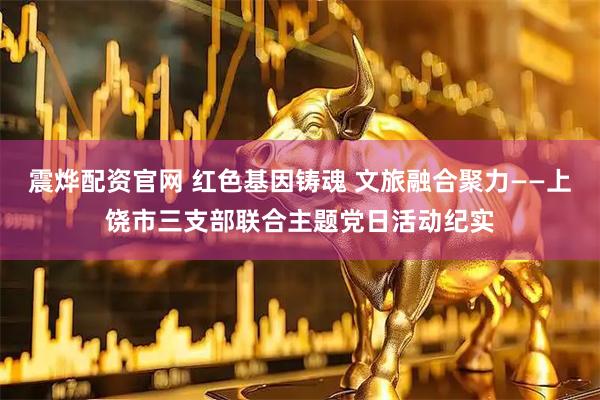 震烨配资官网 红色基因铸魂 文旅融合聚力——上饶市三支部联合主题党日活动纪实