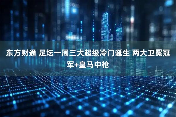 东方财通 足坛一周三大超级冷门诞生 两大卫冕冠军+皇马中枪