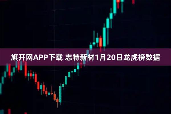 旗开网APP下载 志特新材1月20日龙虎榜数据