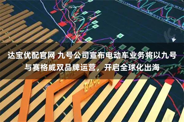 达宝优配官网 九号公司宣布电动车业务将以九号与赛格威双品牌运营，开启全球化出海