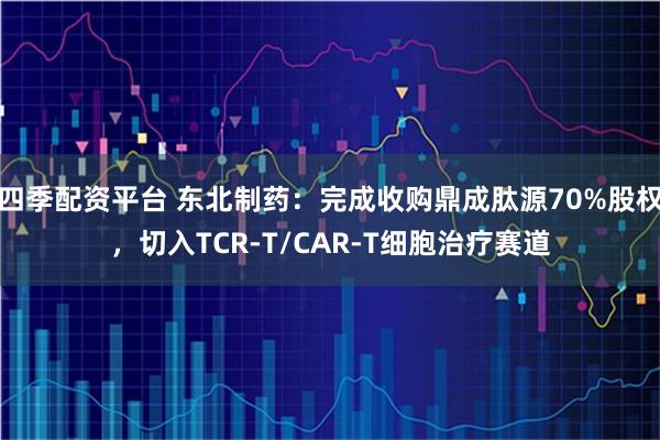 四季配资平台 东北制药：完成收购鼎成肽源70%股权，切入TCR-T/CAR-T细胞治疗赛道