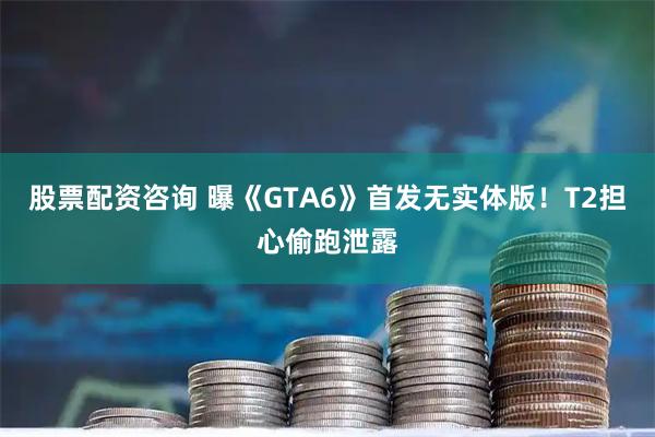 股票配资咨询 曝《GTA6》首发无实体版！T2担心偷跑泄露