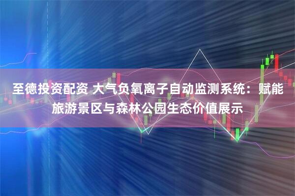 至德投资配资 大气负氧离子自动监测系统：赋能旅游景区与森林公园生态价值展示