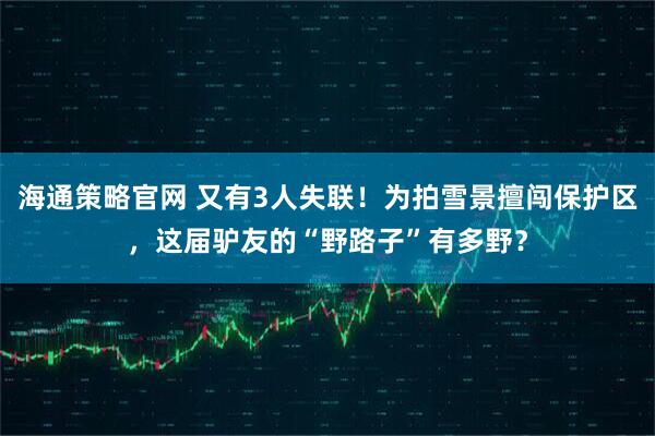 海通策略官网 又有3人失联！为拍雪景擅闯保护区，这届驴友的“野路子”有多野？