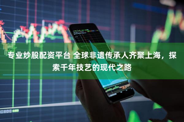 专业炒股配资平台 全球非遗传承人齐聚上海，探索千年技艺的现代之路