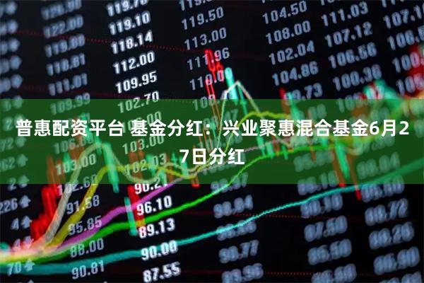 普惠配资平台 基金分红：兴业聚惠混合基金6月27日分红