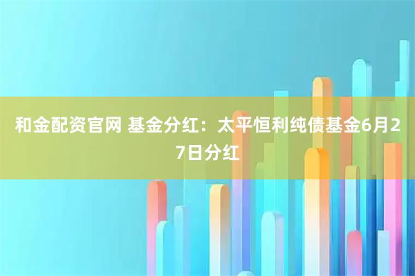 和金配资官网 基金分红：太平恒利纯债基金6月27日分红