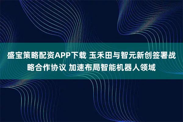 盛宝策略配资APP下载 玉禾田与智元新创签署战略合作协议 加速布局智能机器人领域