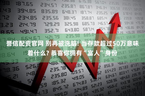 誉信配资官网 别再被洗脑! 当存款超过50万意味着什么? 恭喜你拥有“富人”身份