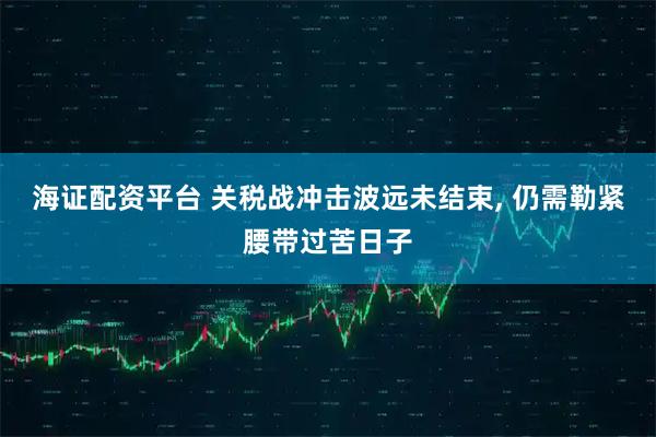 海证配资平台 关税战冲击波远未结束, 仍需勒紧腰带过苦日子